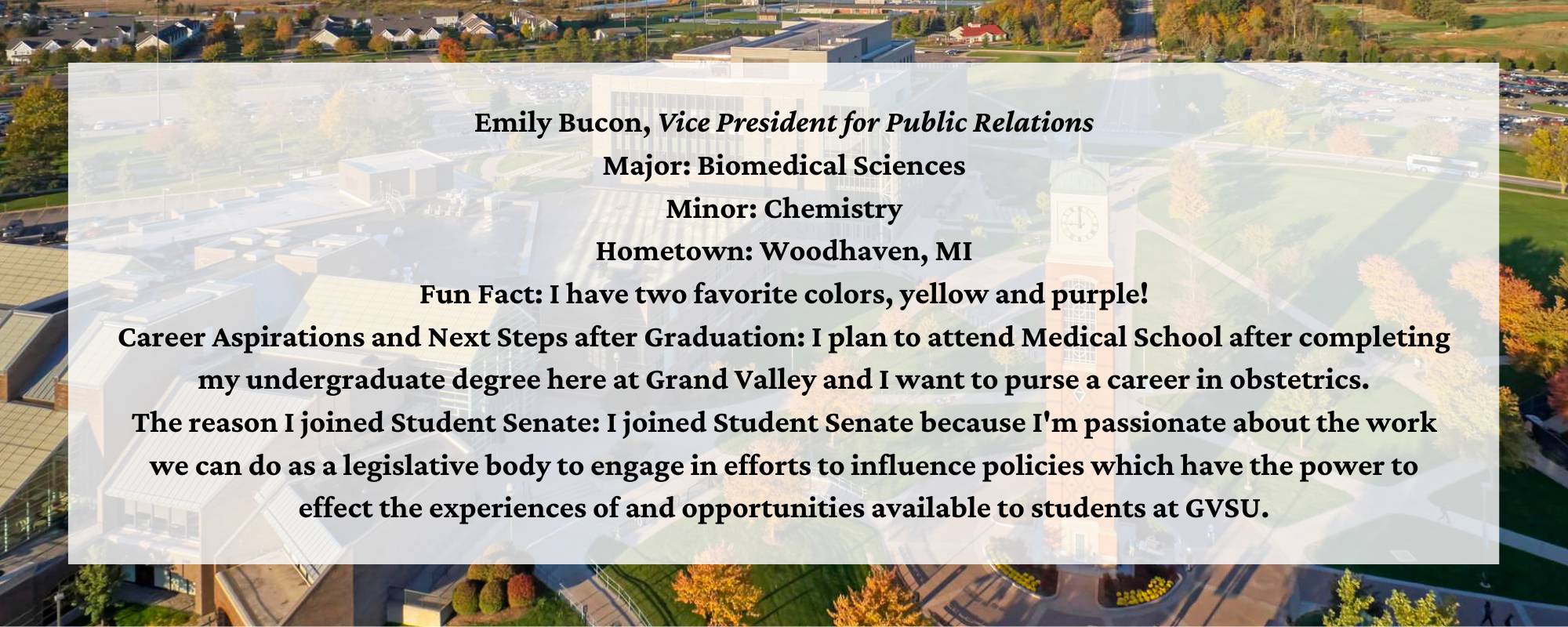 Emily Bucon, Vice President for Public Relations Major: Biomedical Sciences Minor: Chemistry Hometown: Woodhaven, MI Fun Fact: I have two favorite colors, yellow and purple! Career Aspirations and Next Steps after Graduation: I plan to attend Medical School after completing my undergraduate degree here at Grand Valley and I want to purse a career in obstetrics. The reason I joined Student Senate: I joined Student Senate because I'm passionate about the work we can do as a legislative body to engage in efforts to influence policies which have the power to effect the experiences of and opportunities available to students at GVSU.